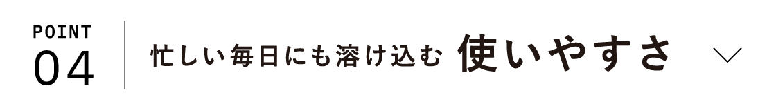 POINT04 忙しい毎日にも溶け込む 使いやすさ