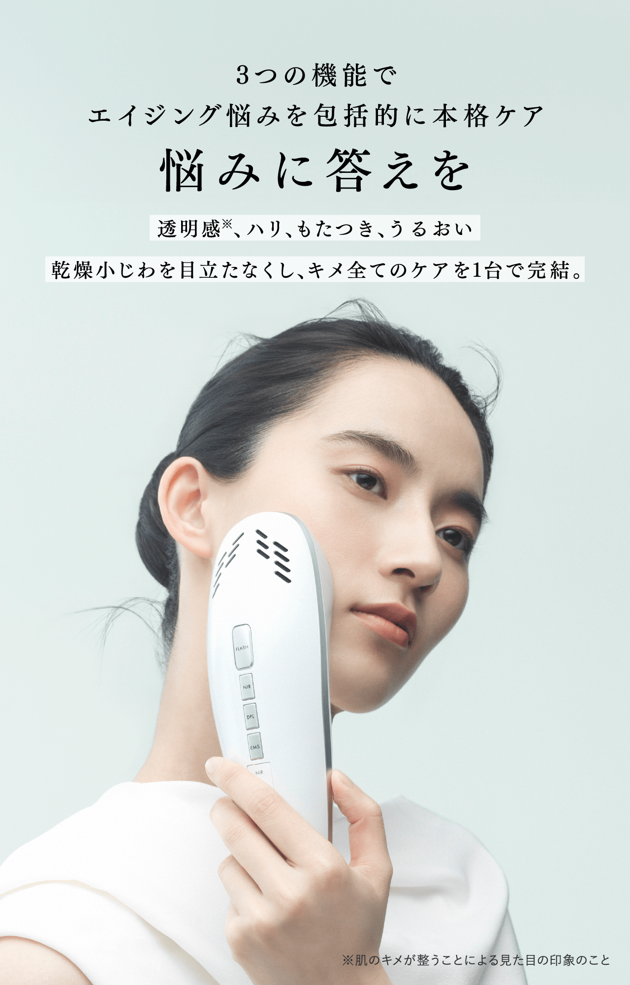 3つの機能でエイジング悩みを包括的に本格ケア 悩みに答えを 透明感※、ハリ、もたつき、うるおい 乾燥小じわを目立たなくし、キメ全てのケアを1台で完結。 ※肌のキメが整うことによる見た目の印象のこと