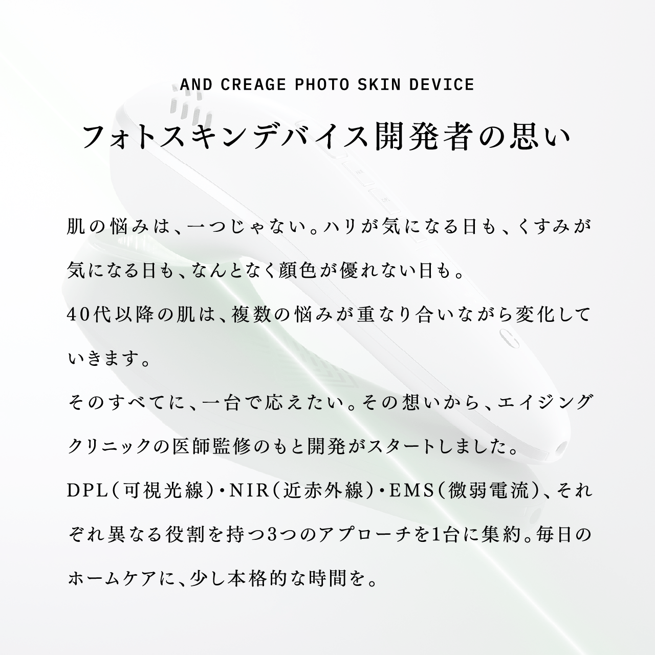AND CREAGE PHOTO SKIN DEVICE フォトスキンデバイス開発者の思い 肌の悩みは、一つじゃない。ハリが気になる日も、くすみが気になる日も、なんとなく顔色が優れない日も。40代以降の肌は、複数の悩みが重なり合いながら変化していきます。そのすべてに、一台で応えたい。その想いから、エイジングクリニックの医師監修のもと開発がスタートしました。DPL（可視光線）・NIR（近赤外線）・EMS（微弱電流）、それぞれ異なる役割を持つ3つのアプローチを1台に集約。毎日のホームケアに、少し本格的な時間を。