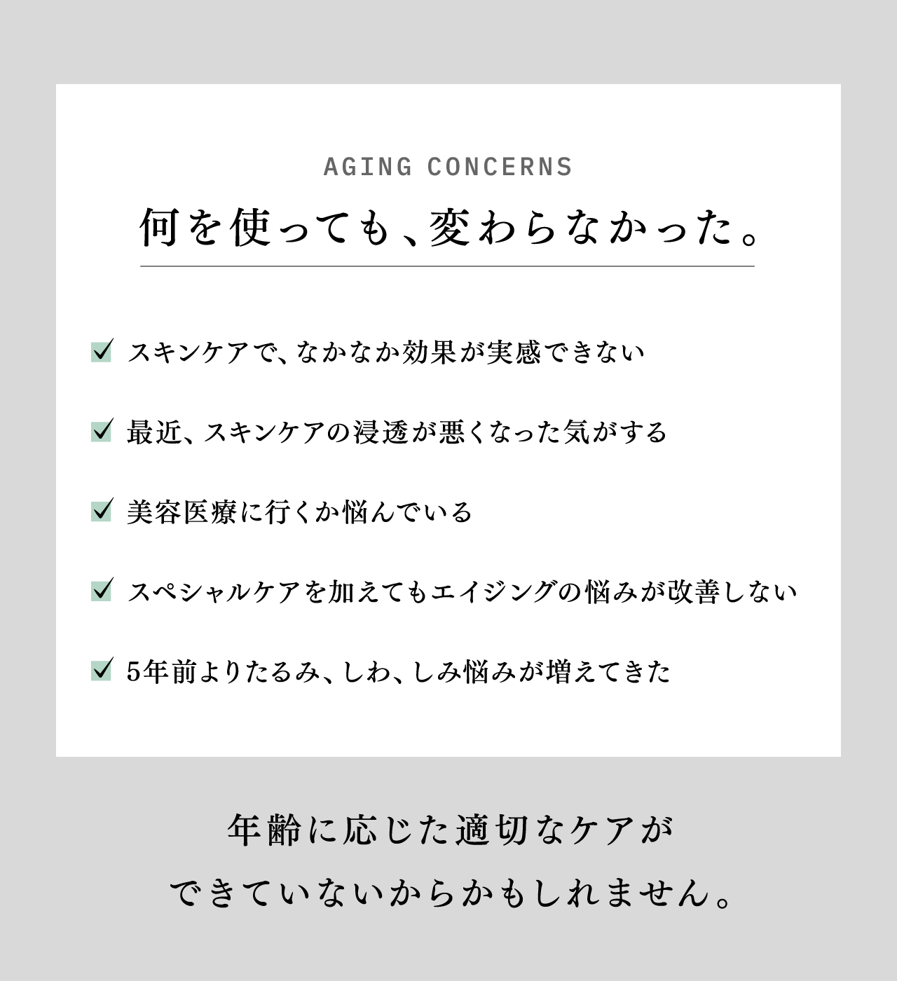 AGING CONCERNS 何を使っても、変わらなかった。 スキンケアで、なかなか効果が実感できない 最近、スキンケアの浸透が悪くなった気がする 美容医療に行くか悩んでいる スペシャルケアを加えてもエイジングの悩みが改善しない 5年前よりたるみ、しわ、しみ悩みが増えてきた 年齢に応じた適切なケアができていないからかもしれません。