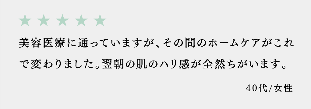 美容医療に通っていますが、その間のホームケアがこれで変わりました。翌朝の肌のハリ感が全然ちがいます。 40代/女性