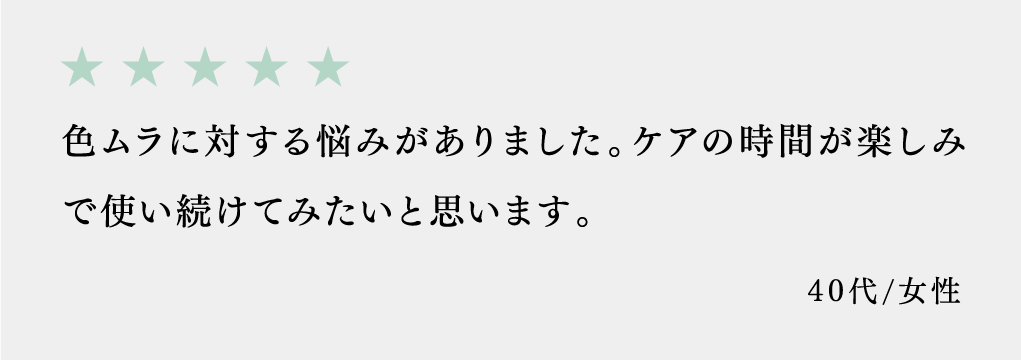 色ムラに対する悩みがありました。ケアの時間が楽しみで使い続けてみたいと思います。 40代/女性
