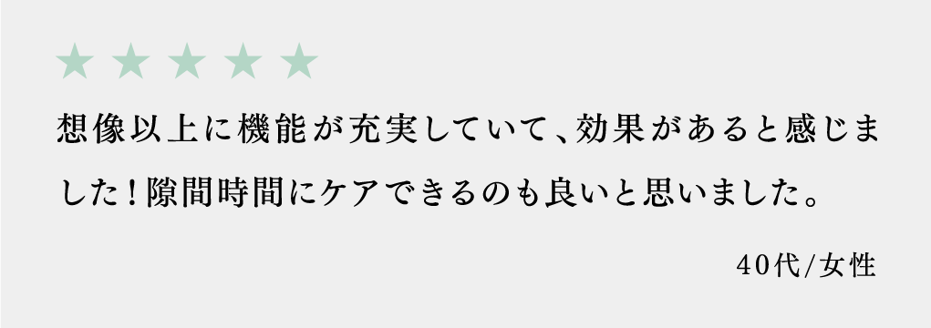 想像以上に機能が充実していて、効果があると感じました！隙間時間にケアできるのも良いと思いました。 40代/女性