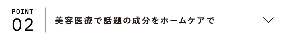 POINT02 美容医療で話題の成分をホームケアで