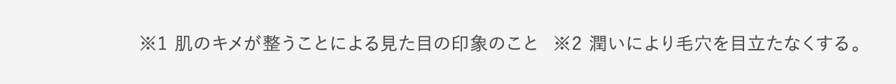 ※1 肌のキメが整うことによる見た目の印象のこと ※2 潤いにより毛穴を目立たなくする。