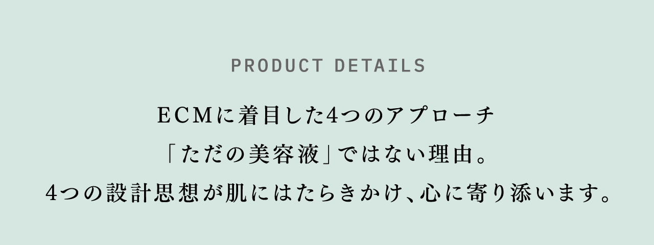 PRODUCT DETAILS ECMに着目した4つのアプローチ 「ただの美容液」ではない理由。4つの設計思想が肌にはたらきかけ、心に寄り添います。