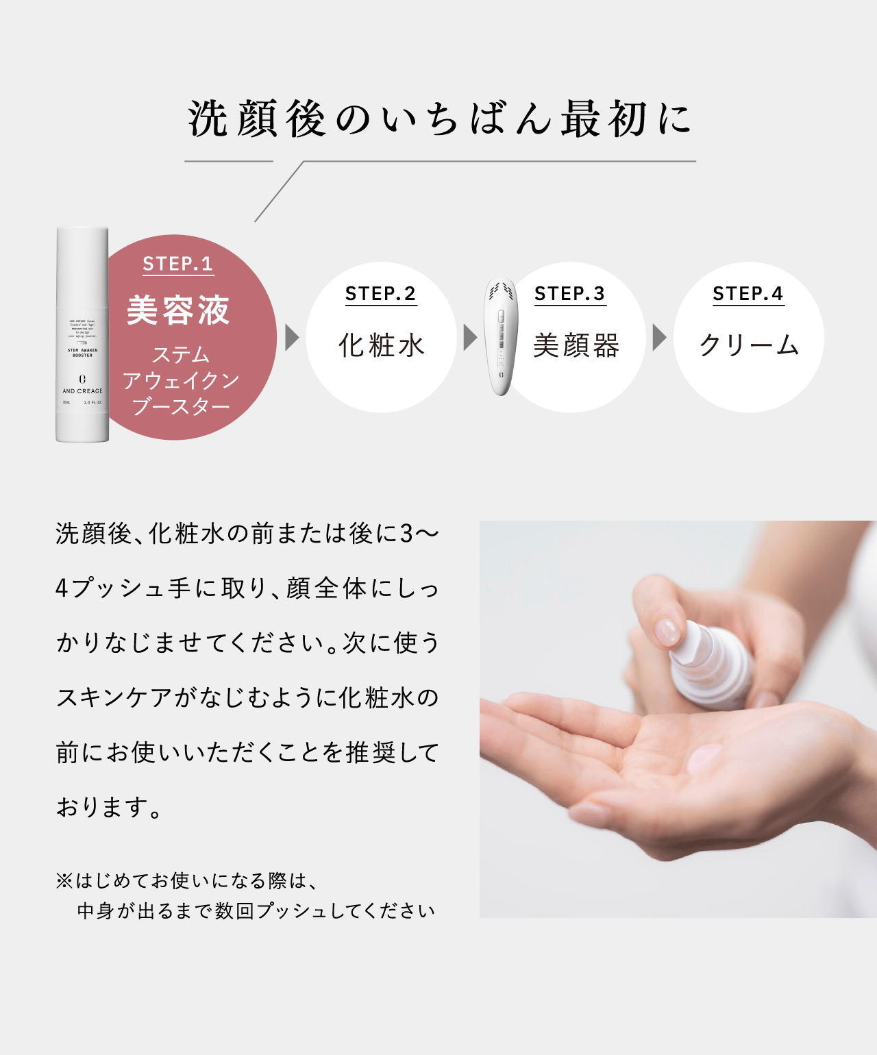 洗顔後のいちばん最初に STEP.1 美容液 ステムアウェイクンブースター STEP.2 化粧水 STEP.3 美顔器 STEP.4 クリーム 洗顔後、化粧水の前または後に3〜4プッシュ手に取り、顔全体にしっかりなじませてください。次に使うスキンケアがなじむように化粧水の前にお使いいただくことを推奨しております。 ※はじめてお使いになる際は、中身が出るまで数回プッシュしてください
