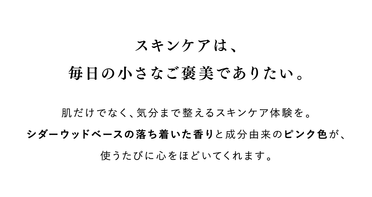 スキンケアは、毎日の小さなご褒美でありたい。 肌だけでなく、気分まで整えるスキンケア体験を。シダーウッドベースの落ち着いた香りと成分由来のピンク色が、使うたびに心をほどいてくれます。