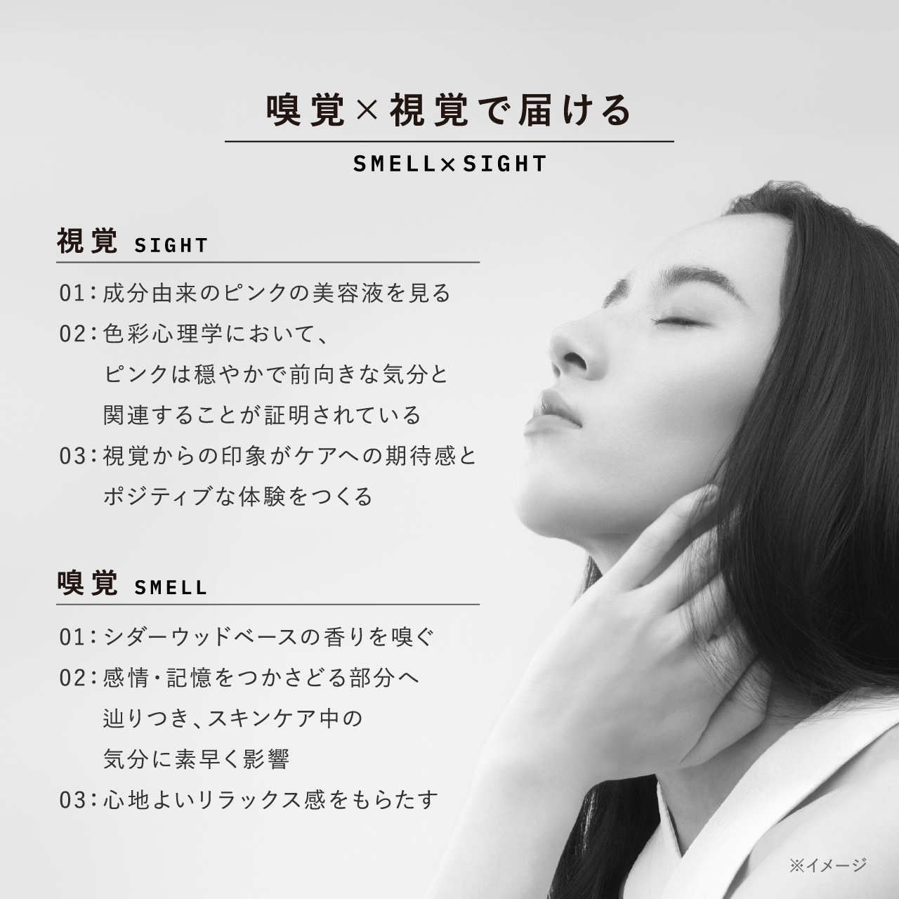 嗅覚×視覚で届ける SMELL×SIGHT 視覚 SIGHT 01：成分由来のピンクの美容液を見る 02：色彩心理学において、ピンクは穏やかで前向きな気分と関連することが証明されている 03：視覚からの印象がケアへの期待感とポジティブな体験をつくる 嗅覚 SMELL 01：シダーウッドベースの香りを嗅ぐ 02：感情・記憶をつかさどる部分へ辿りつき、スキンケア中の気分に素早く影響 03：心地よいリラックス感をもたらす ※イメージ