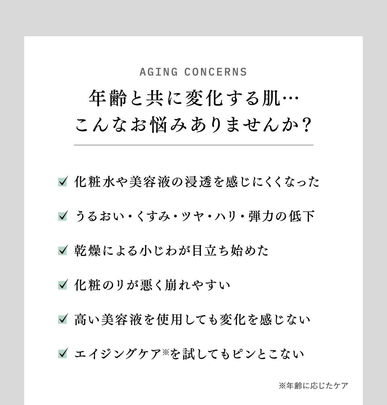 AGING CONCERNS 年齢と共に変化する肌…こんなお悩みありませんか？ 化粧水や美容液の浸透を感じにくくなった うるおい・くすみ・ツヤ・ハリ・弾力の低下 乾燥による小じわが目立ち始めた 化粧のノリが悪く崩れやすい 高い美容液を使用しても変化を感じない エイジングケア※を試してもピンとこない ※年齢に応じたケア