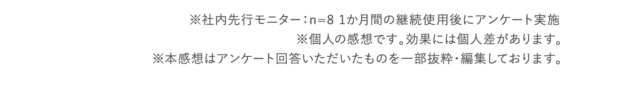 ※社内先行モニター：n=8 1か月間の継続使用後にアンケート実施 ※個人の感想です。効果には個人差があります。 ※本感想はアンケート回答いただいたものを一部抜粋・編集しております。