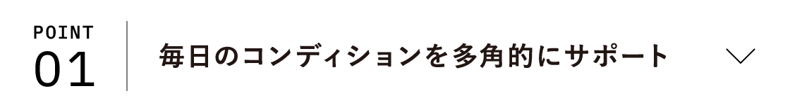 POINT01 毎日のコンディションを多角的にサポート