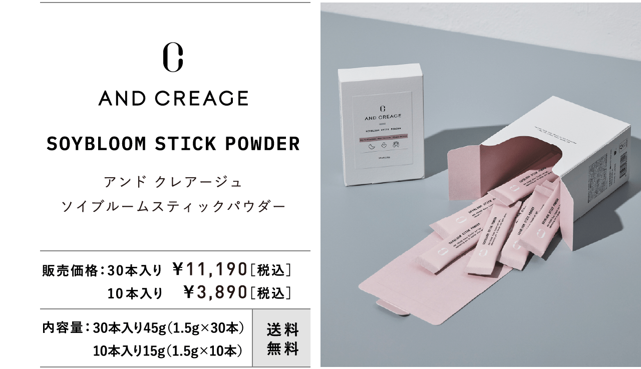 AND CREAGE SOYBLOOM STICK POWDER アンド クレアージュ ソイブルームスティックパウダー 販売価格：30本入り ¥11,190［税込］ 10本入り ¥3,890［税込］ 内容量：30本入り45g（1.5g×30本） 10本入り15g（1.5g×10本） 送料無料