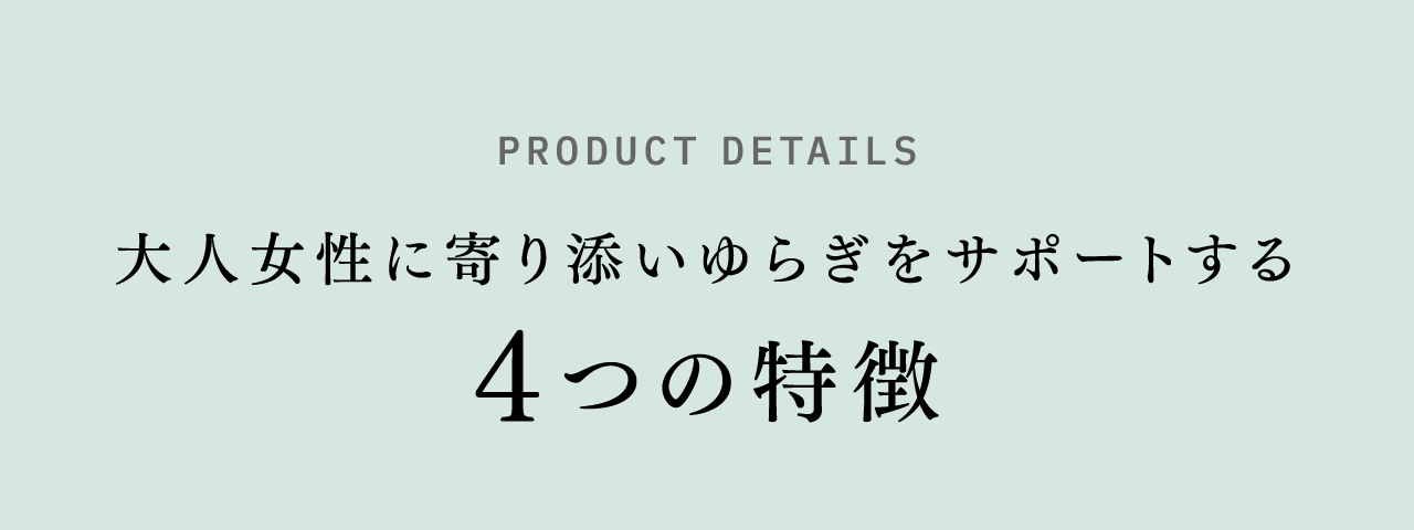 PRODUCT DETAILS 大人女性に寄り添いゆらぎをサポートする4つの特徴