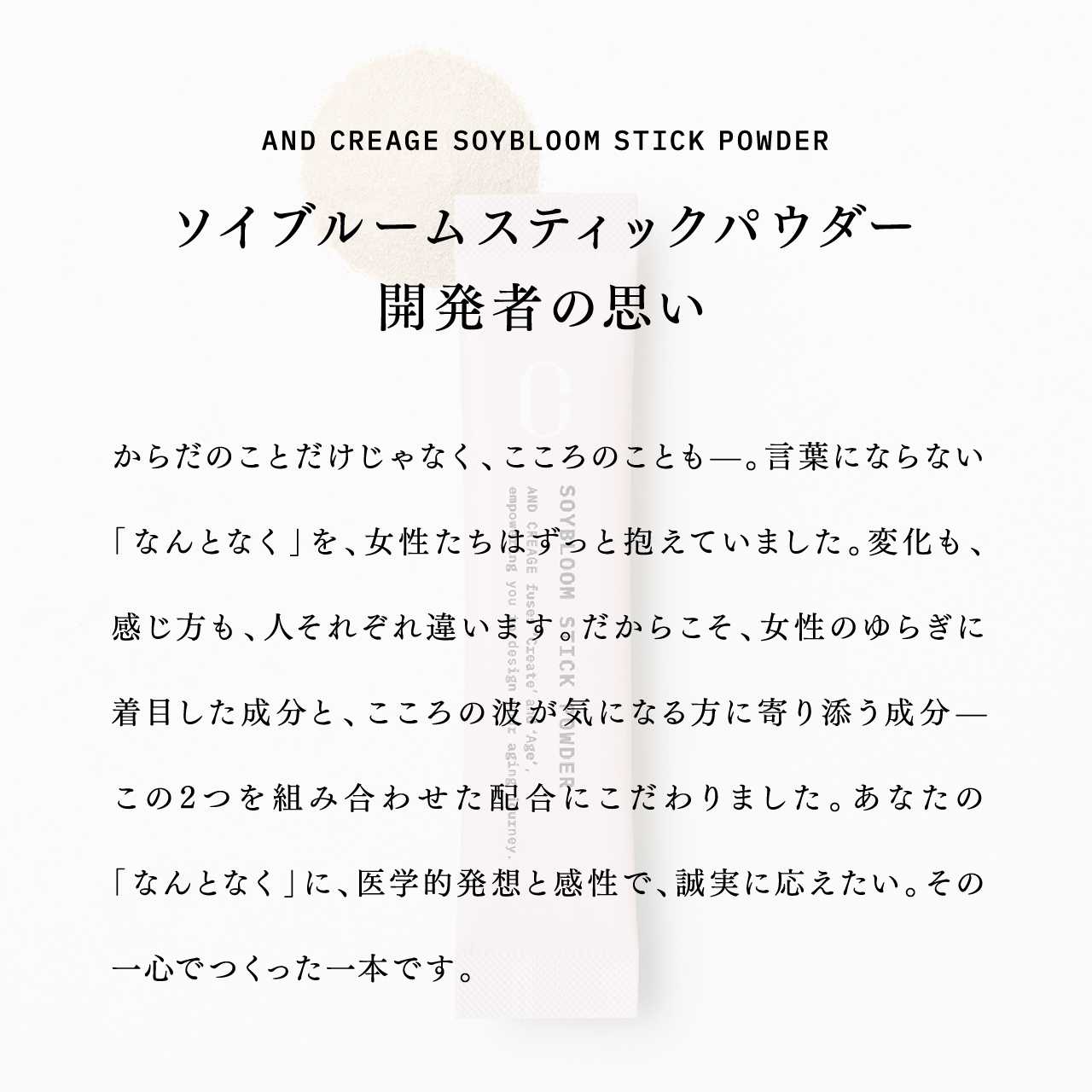 AND CREAGE SOYBLOOM STICK POWDER ソイブルームスティックパウダー開発者の思い からだのことだけじゃなく、こころのことも―。言葉にならない「なんとなく」を、女性たちはずっと抱えていました。変化も、感じ方も、人それぞれ違います。だからこそ、女性のゆらぎに着目した成分と、こころの波が気になる方に寄り添う成分―この2つを組み合わせた配合にこだわりました。あなたの「なんとなく」に、医学的発想と感性で、誠実に応えたい。その一心でつくった一本です。