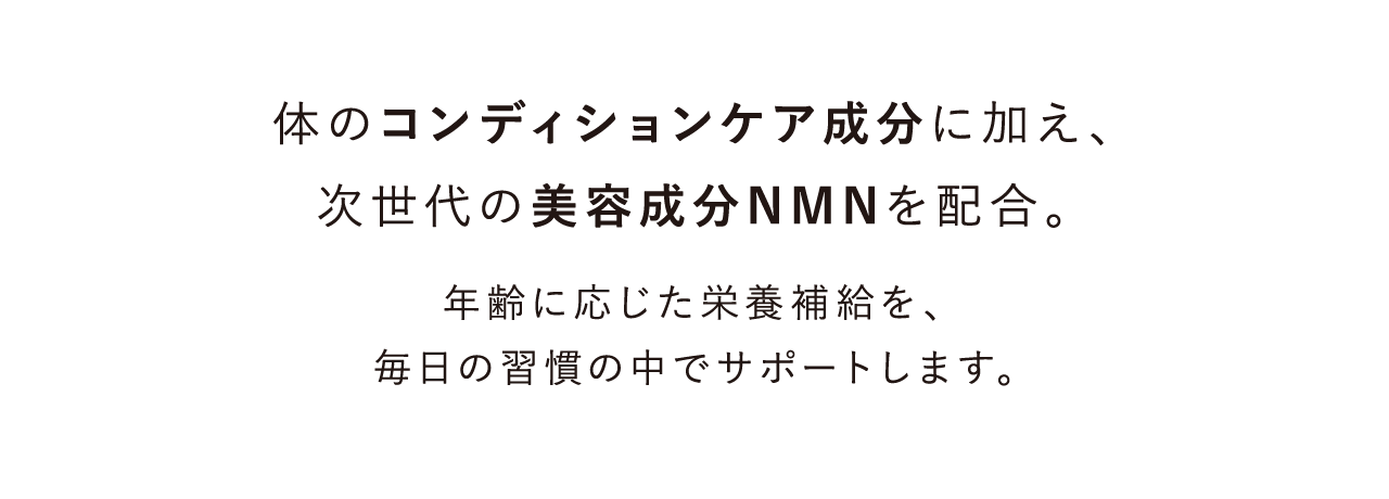 体のコンディションケア成分に加え、次世代の美容成分NMNを配合。 年齢に応じた栄養補給を、毎日の習慣の中でサポートします。