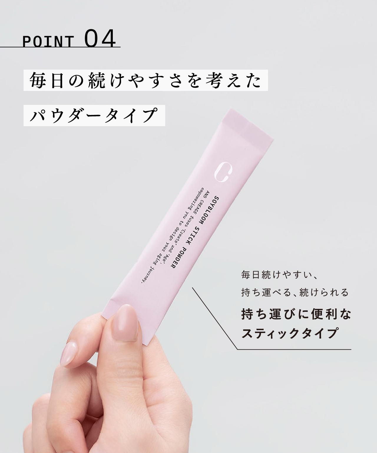 POINT 04 毎日の続けやすさを考えたパウダータイプ 毎日続けやすい、持ち運べる、続けられる 持ち運びに便利なスティックタイプ