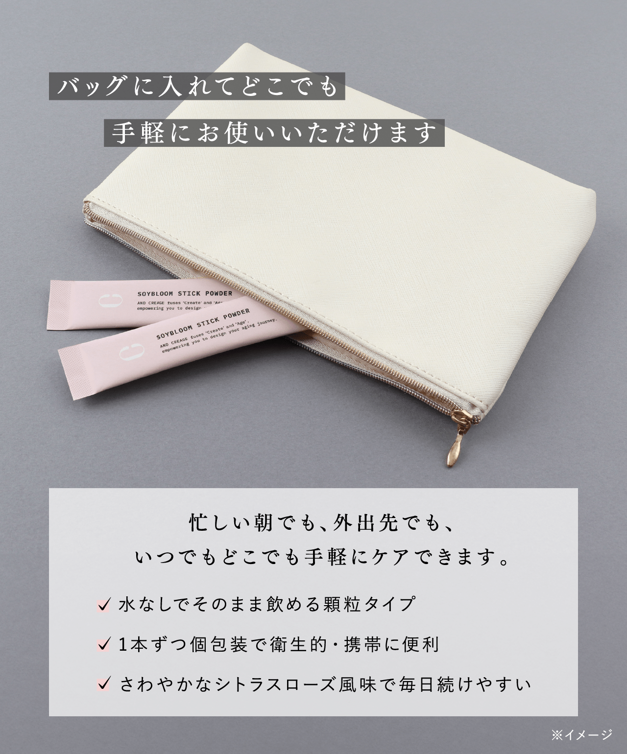 バッグに入れてどこでも手軽にお使いいただけます 忙しい朝でも、外出先でも、いつでもどこでも手軽にケアできます。 水なしでそのまま飲める顆粒タイプ 1本ずつ個包装で衛生的・携帯に便利 さわやかなシトラスローズ風味で毎日続けやすい ※イメージ