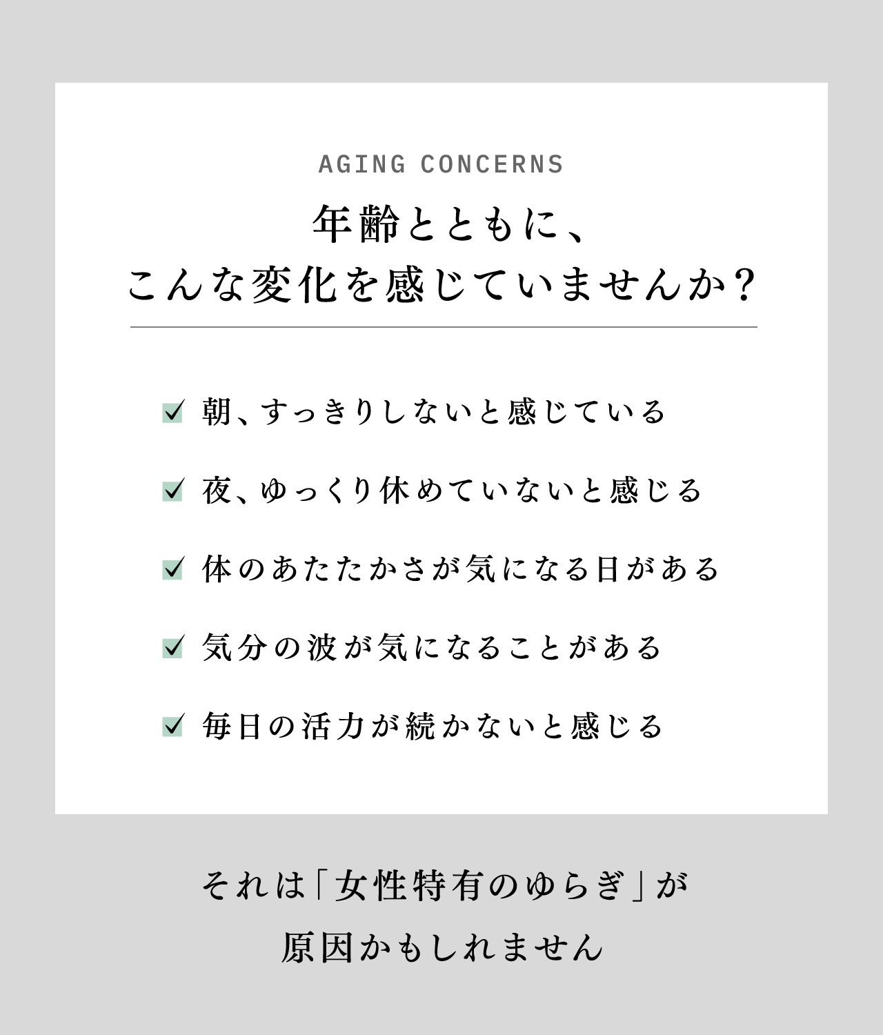 AGING CONCERNS 年齢とともに、こんな変化を感じていませんか？ 朝、すっきりしないと感じている 夜、ゆっくり休めていないと感じる 体のあたたかさが気になる日がある 気分の波が気になることがある 毎日の活力が続かないと感じる それは「女性特有のゆらぎ」が原因かもしれません