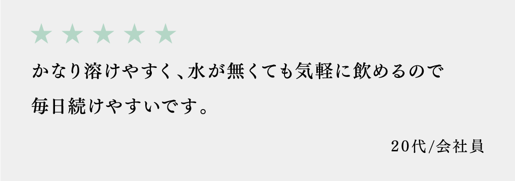 かなり溶けやすく、水が無くても気軽に飲めるので毎日続けやすいです。 20代/会社員