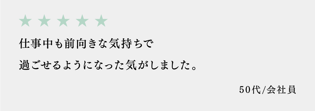 仕事中も前向きな気持ちで過ごせるようになった気がしました。 50代/会社員