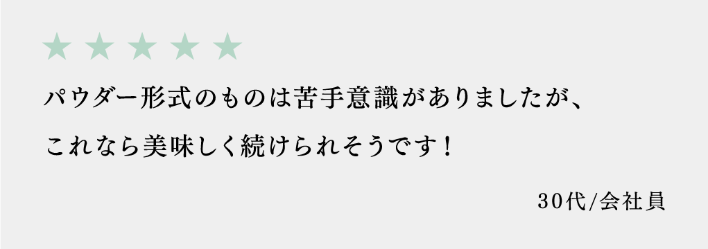パウダー形式のものは苦手意識がありましたが、これなら美味しく続けられそうです！ 30代/会社員